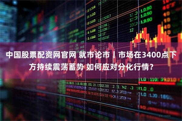 中国股票配资网官网 就市论市丨市场在3400点下方持续震荡蓄势 如何应对分化行情？