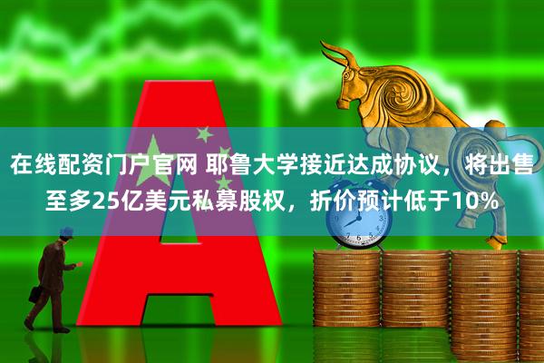 在线配资门户官网 耶鲁大学接近达成协议，将出售至多25亿美元私募股权，折价预计低于10%