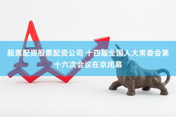 股票配资股票配资公司 十四届全国人大常委会第十六次会议在京闭幕