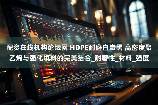 配资在线机构论坛网 HDPE耐磨白炭黑 高密度聚乙烯与强化填料的完美结合_耐磨性_材料_强度