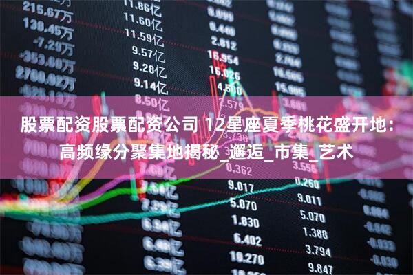 股票配资股票配资公司 12星座夏季桃花盛开地：高频缘分聚集地揭秘_邂逅_市集_艺术