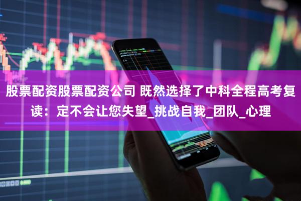 股票配资股票配资公司 既然选择了中科全程高考复读：定不会让您失望_挑战自我_团队_心理