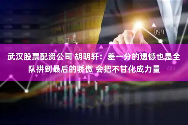 武汉股票配资公司 胡明轩：差一分的遗憾也是全队拼到最后的骄傲 会把不甘化成力量