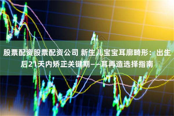 股票配资股票配资公司 新生儿宝宝耳廓畸形：出生后21天内矫正关键期——耳再造选择指南