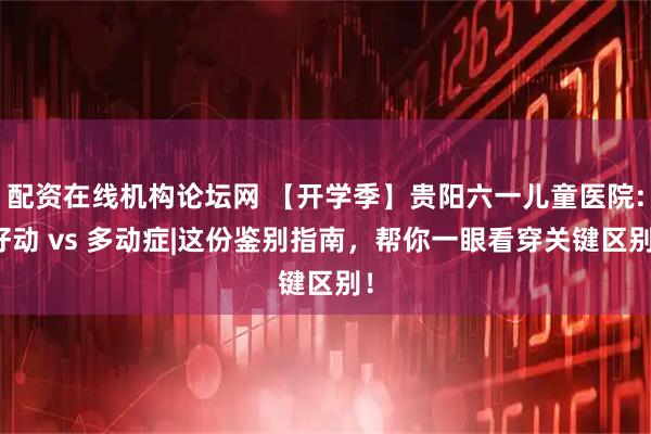 配资在线机构论坛网 【开学季】贵阳六一儿童医院:好动 vs 多动症|这份鉴别指南，帮你一眼看穿关键区别！