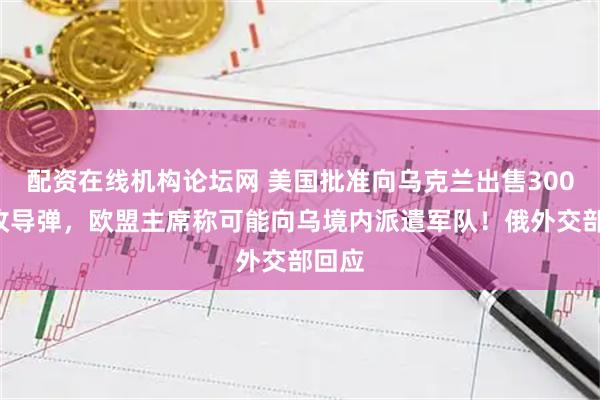 配资在线机构论坛网 美国批准向乌克兰出售3000多枚导弹，欧盟主席称可能向乌境内派遣军队！俄外交部回应