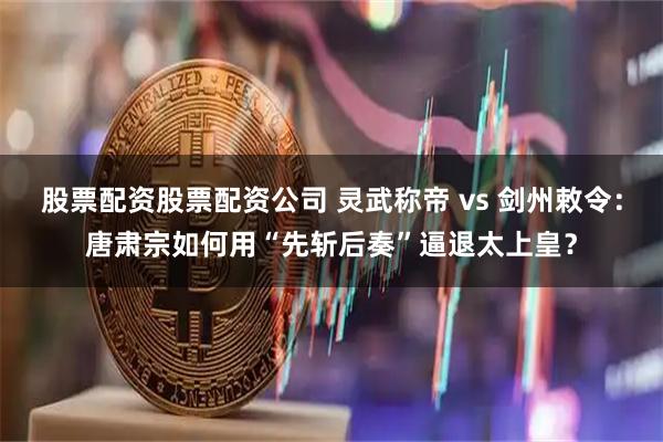 股票配资股票配资公司 灵武称帝 vs 剑州敕令：唐肃宗如何用“先斩后奏”逼退太上皇？