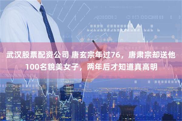 武汉股票配资公司 唐玄宗年过76，唐肃宗却送他100名貌美女子，两年后才知道真高明