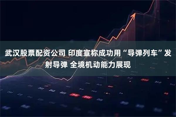 武汉股票配资公司 印度宣称成功用“导弹列车”发射导弹 全境机动能力展现