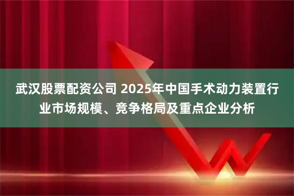 武汉股票配资公司 2025年中国手术动力装置行业市场规模、竞争格局及重点企业分析