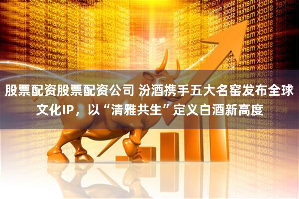 股票配资股票配资公司 汾酒携手五大名窑发布全球文化IP，以“清雅共生”定义白酒新高度