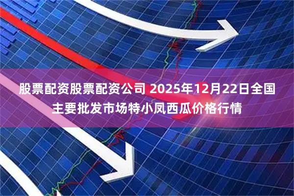 股票配资股票配资公司 2025年12月22日全国主要批发市场特小凤西瓜价格行情