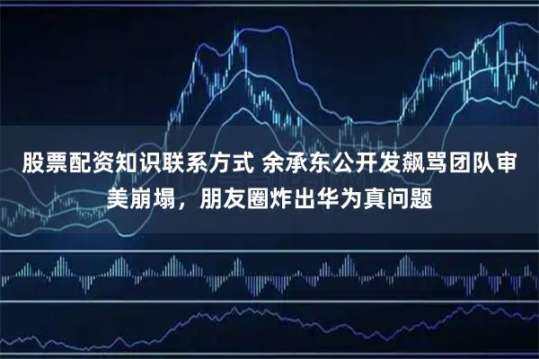 股票配资知识联系方式 余承东公开发飙骂团队审美崩塌，朋友圈炸出华为真问题