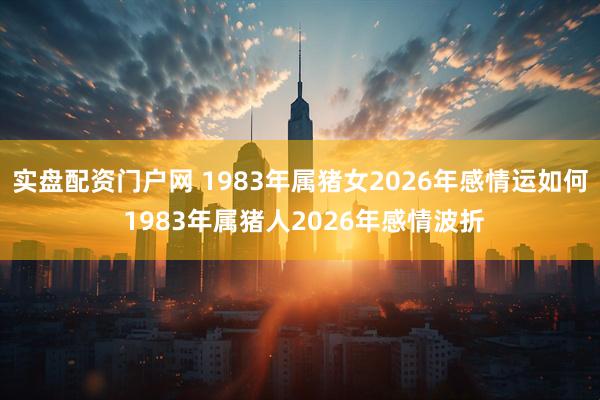实盘配资门户网 1983年属猪女2026年感情运如何 1983年属猪人2026年感情波折