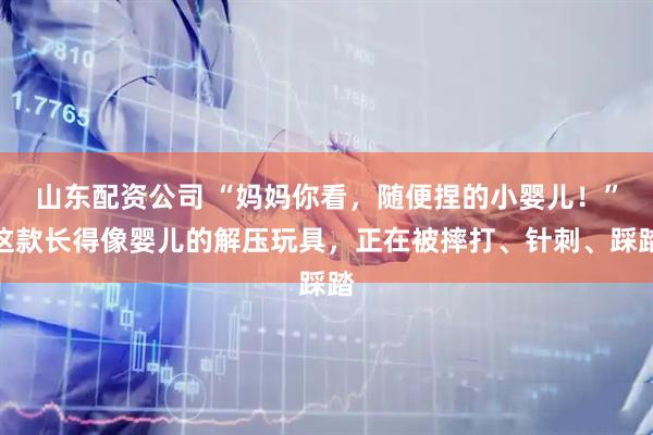 山东配资公司 “妈妈你看，随便捏的小婴儿！”这款长得像婴儿的解压玩具，正在被摔打、针刺、踩踏