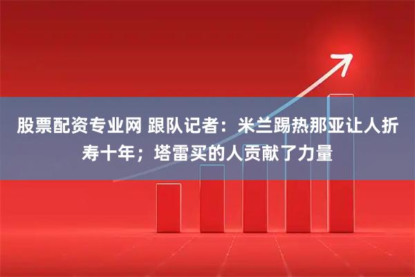 股票配资专业网 跟队记者：米兰踢热那亚让人折寿十年；塔雷买的人贡献了力量
