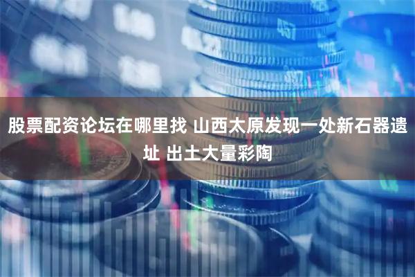 股票配资论坛在哪里找 山西太原发现一处新石器遗址 出土大量彩陶