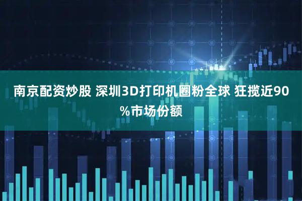 南京配资炒股 深圳3D打印机圈粉全球 狂揽近90%市场份额